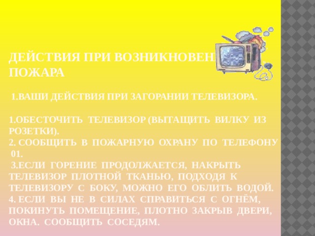Действия при возникновении пожара   1.ваши действия при загорании телевизора.    1.Обесточить телевизор (вытащить вилку из розетки).  2. Сообщить в пожарную охрану по телефону 01.  3.Если горение продолжается, накрыть телевизор плотной тканью, подходя к телевизору с боку, можно его облить водой.  4. Если вы не в силах справиться с огнём, покинуть помещение, плотно закрыв двери, окна. Сообщить соседям. 