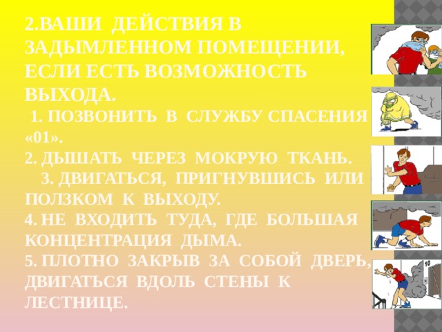 2.Ваши действия в задымленном помещении, если есть возможность выхода.   1. Позвонить в службу спасения «01».  2. Дышать через мокрую ткань. 3. Двигаться, пригнувшись или ползком к выходу.  4. Не входить туда, где большая концентрация дыма.  5. Плотно закрыв за собой дверь, двигаться вдоль стены к лестнице. 