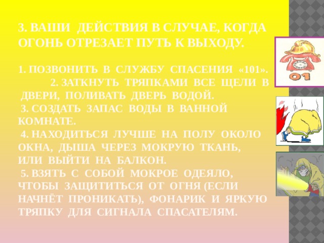 3. Ваши  действия в случае, когда огонь отрезает путь к выходу.     1. Позвонить в службу спасения «101». 2. Заткнуть тряпками все щели в двери, поливать дверь водой.  3. Создать запас воды в ванной комнате.  4. Находиться лучше на полу около окна, дыша через мокрую ткань, или выйти на балкон.  5. Взять с собой мокрое одеяло, чтобы защититься от огня (если начнёт проникать), фонарик и яркую тряпку для сигнала спасателям. 