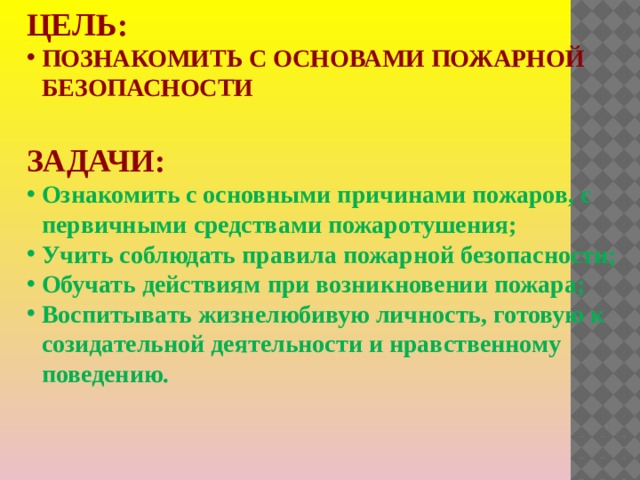Цель: познакомить с основами пожарной безопасности  Задачи: Ознакомить с основными причинами пожаров, с первичными средствами пожаротушения; Учить соблюдать правила пожарной безопасности; Обучать действиям при возникновении пожара; Воспитывать жизнелюбивую личность, готовую к созидательной деятельности и нравственному поведению.  