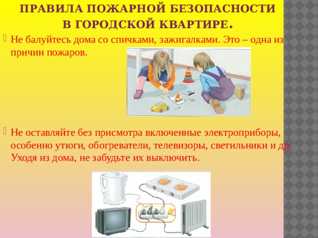 Правила пожарной безопасности в городской квартире . Не балуйтесь дома со спичками, зажигалками. Это – одна из причин пожаров. Не оставляйте без присмотра включенные электроприборы, особенно утюги, обогреватели, телевизоры, светильники и др. Уходя из дома, не забудьте их выключить. 