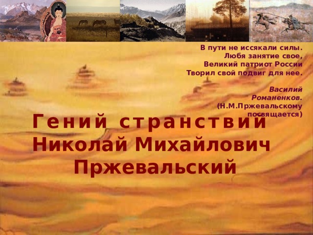 В пути не иссякали силы.  Любя занятие свое,  Великий патриот России  Творил свой подвиг для нее.   Василий Романенков.  (Н.М.Пржевальскому посвящается)  Гений странствий  Николай Михайлович  Пржевальский 