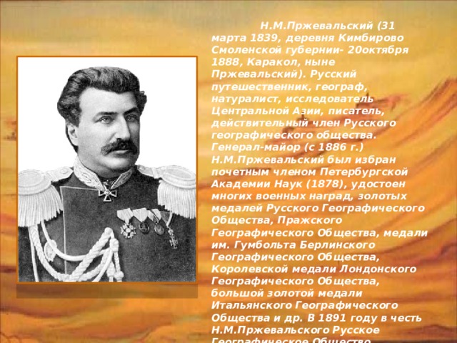  Н.М.Пржевальский (31 марта 1839, деревня Кимбирово Смоленской губернии- 20октября 1888, Каракол, ныне Пржевальский). Русский путешественник, географ, натуралист, исследователь Центральной Азии, писатель, действительный член Русского географического общества. Генерал-майор (с 1886 г.) Н.М.Пржевальский был избран почетным членом Петербургской Академии Наук (1878), удостоен многих военных наград, золотых медалей Русского Географического Общества, Пражского Географического Общества, медали им. Гумбольта Берлинского Географического Общества, Королевской медали Лондонского Географического Общества, большой золотой медали Итальянского Географического Общества и др. В 1891 году в честь Н.М.Пржевальского Русское Географическое Общество учредило серебряную медаль его имени. В 1946 году учреждена золотая медаль им. Н. М. Пржевальского, присуждаемая Географическим Обществом России.   