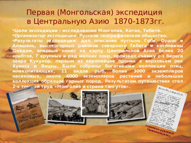Страница рукописи Пржевальского Первая (Монгольская) экспедиция  в Центральную Азию 1870-1873гг. Цели экспедиции : исследование Монголии, Китая, Тибета. Организатор экспедиции: Русское географическое общество. Результаты экспедиции: дал описание пустынь Гоби, Ордос и Алашань, высокогорных районов северного Тибета и котловины Цайдам, впервые нанес на карту Центральной Азии более 20 хребтов, 7 крупных и ряд мелких озер, произвел съемку с-з берега озера Кукунор, первым из европейцев проник к верховьям рек Хуанхэ и Янцзы. Были собраны богатейшие коллекции птиц, млекопитающих, 11 видов рыб, более 3000 экземпляров насекомых, около 4000 экземпляров растений и небольшая коллекция образцов горных пород. Результатом путешествия стал 2-х томный труд «Монголия и страна тангутов». 