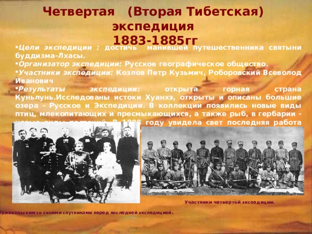 Четвертая (Вторая Тибетская) экспедиция  1883-1885гг Цели экспедиции : достичь манившей путешественника святыни буддизма-Лхасы. Организатор экспедиции: Русское географическое общество. Участники экспедиции: Козлов Петр Кузьмич, Роборовский Всеволод Иванович Результаты экспедиции: открыта горная страна Куньлунь.Исследованы истоки Хуанхэ, открыты и описаны большие озера - Русское и Экспедиции. В коллекции появились новые виды птиц, млекопитающих и пресмыкающихся, а также рыб, в гербарии - новые виды растений. В 1888 году увидела свет последняя работа Пржевальского 