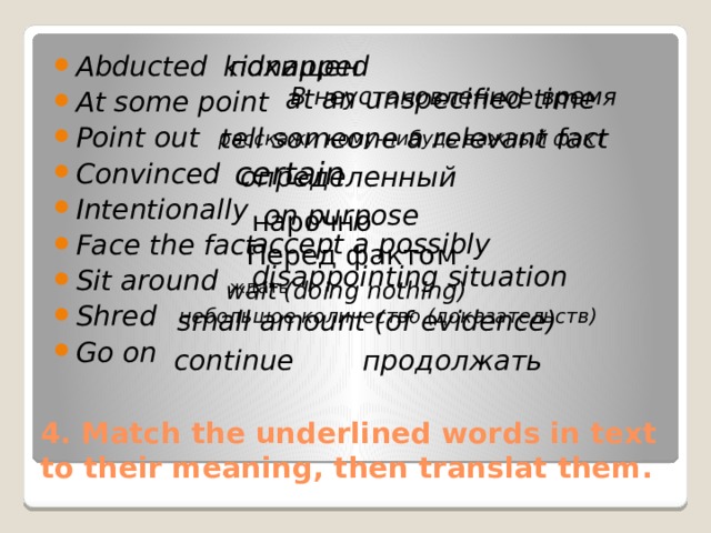 Abducted At some point Point out Convinced Intentionally Face the fact Sit around Shred Go on kidnapped похищен at an unspecified time В неустановленное время tell someone a relevant fact расскажи кому-нибудь важный факт certain определенный on purpose нарочно accept a possibly disappointing situation Перед фактом wait (doing nothing) ждать небольшое количество (доказательств) small amount (of evidence) continue продолжать 4. Match the underlined words in text to their meaning, then translat them. 
