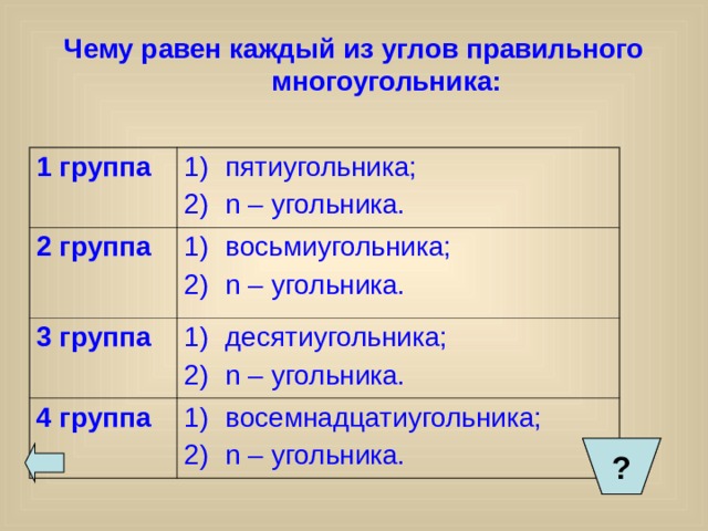 Чему равен каждый из углов правильного многоугольника:   1 группа пятиугольника; n – угольника. 2 группа восьмиугольника; n – угольника. 3 группа десятиугольника; n – угольника. 4 группа восемнадцатиугольника; n – угольника. ? ?  