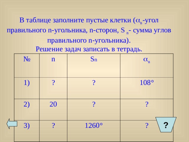    В таблице заполните пустые клетки (  n -угол правильного n- угольника, n- сторон, S n - сумма углов правильного n -угольника).  Решение задач записать в тетрадь.   № 1) n ? 2) S n  n ? 20 3) 108 ° ? ? ? 1260 ° ? ?  