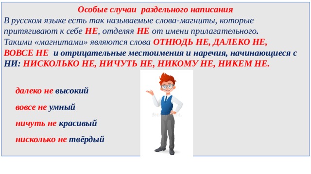 Особые случаи раздельного написания В русском языке есть так называемые слова-магниты, которые притягивают к себе НЕ , отделяя НЕ от имени прилагательного .  Такими «магнитами» являются слова  ОТНЮДЬ НЕ, ДАЛЕКО НЕ, ВОВСЕ НЕ   и отрицательные местоимения и наречия, начинающиеся с НИ:  НИСКОЛЬКО НЕ, НИЧУТЬ НЕ, НИКОМУ НЕ, НИКЕМ НЕ.   далеко не высокий  вовсе не умный  ничуть не красивый  нисколько не твёрдый  