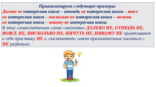Проанализируем следующие примеры: Далеко не   интересная книга –  отнюдь не   интересная книга –  вовсе не   интересная книга –  нисколько не   интересная книга –  ничуть не   интересная книга –  никому не   интересная книга. В этих словосочетаниях слова-«магниты»  ДАЛЕКО НЕ, ОТНЮДЬ НЕ, ВОВСЕ НЕ, НИСКОЛЬКО НЕ, НИЧУТЬ НЕ, НИКОМУ НЕ притягивают  к себе приставку НЕ и «заставляют» имена прилагательные писаться с  НЕ раздельно. 