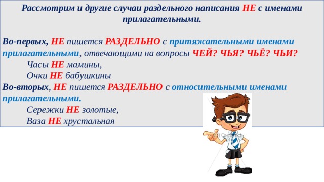 Рассмотрим и другие случаи раздельного написания НЕ с именами прилагательными.  Во-первых,   НЕ пишется РАЗДЕЛЬНО с притяжательными именами прилагательными , отвечающими на вопросы ЧЕЙ? ЧЬЯ? ЧЬЁ? ЧЬИ?   Часы НЕ мамины,   Очки НЕ бабушкины  Во-вторых , НЕ пишется РАЗДЕЛЬНО с  относительными именами прилагательными.   Сережки НЕ золотые,   Ваза НЕ хрустальная  