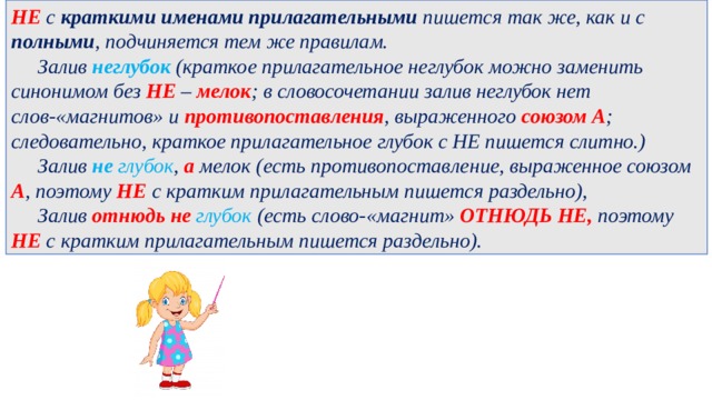 НЕ с краткими именами прилагательными пишется так же, как и с полными , подчиняется тем же правилам.    Залив неглубок  (краткое прилагательное неглубок можно заменить синонимом без НЕ –  мелок ; в словосочетании залив неглубок нет слов-«магнитов» и противопоставления , выраженного союзом А ; следовательно, краткое прилагательное глубок с НЕ пишется слитно.)   Залив  не глубок , а мелок (есть противопоставление, выраженное союзом А , поэтому НЕ с кратким прилагательным пишется раздельно),   Залив отнюдь не глубок  (есть слово-«магнит» ОТНЮДЬ НЕ, поэтому НЕ с кратким прилагательным пишется раздельно). 