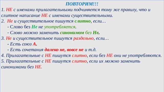 ПОВТОРИМ!!! 1. НЕ с именами прилагательными подчиняется тому же правилу, что и слитное написание НЕ с именами существительными. 2. Не и существительное пишутся слитно , если…  - Слово без Не не употребляется .  - Слово можно заменить синонимом без Не . 3. Не и существительное пишутся раздельно , если…  - Есть союз А .  - Есть сочетания далеко не, вовсе не и т.д. 4.  Прилагательные с НЕ пишутся слитно , если без НЕ они не употребляются. 5. Прилагательные с НЕ пишутся слитно , если их можно заменить синонимами без НЕ.           