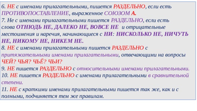 6. НЕ с именами прилагательными, пишется РАЗДЕЛЬНО , если есть ПРОТИВОПОСТАВЛЕНИЕ , выраженное СОЮЗОМ А. 7. Не с именами прилагательными пишется РАЗДЕЛЬНО , если есть слова  ОТНЮДЬ НЕ, ДАЛЕКО НЕ, ВОВСЕ НЕ   и отрицательные местоимения и наречия, начинающиеся с НИ :  НИСКОЛЬКО НЕ, НИЧУТЬ НЕ, НИКОМУ НЕ, НИКЕМ НЕ. 8. НЕ с именами прилагательными пишется РАЗДЕЛЬНО с притяжательными именами прилагательными , отвечающими на вопросы ЧЕЙ? ЧЬЯ? ЧЬЁ? ЧЬИ? 9. НЕ пишется РАЗДЕЛЬНО с  относительными именами прилагательными. 10. НЕ пишется РАЗДЕЛЬНО  с именами прилагательными в сравнительной степени. 11. НЕ с краткими именами прилагательными пишется так же, как и с полными, подчиняется тем же правилам. 