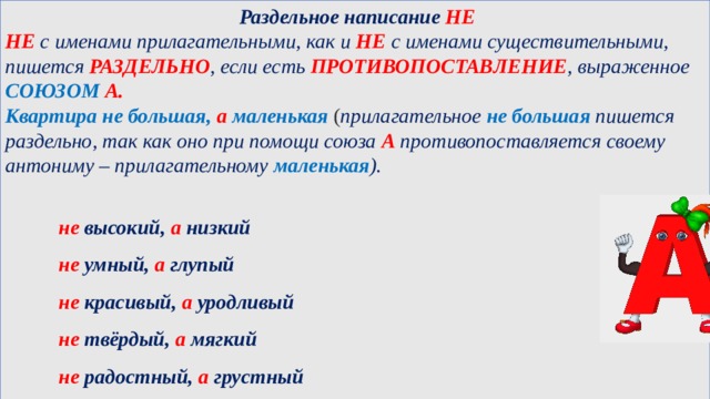   Раздельное написание НЕ НЕ с именами прилагательными, как и НЕ с именами существительными, пишется РАЗДЕЛЬНО , если есть ПРОТИВОПОСТАВЛЕНИЕ , выраженное СОЮЗОМ А. Квартира не большая, а маленькая  ( прилагательное  не большая  пишется раздельно, так как оно при помощи союза А противопоставляется своему антониму – прилагательному  маленькая ).     не высокий, а низкий   не умный, а глупый   не красивый, а уродливый   не твёрдый, а мягкий   не радостный, а грустный  
