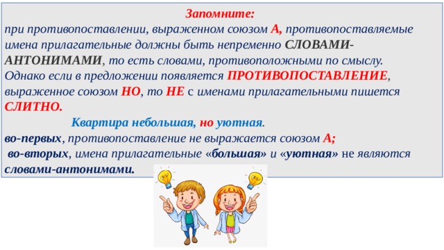 Запомните: при противопоставлении, выраженном союзом А, противопоставляемые имена прилагательные должны быть непременно  СЛОВАМИ-АНТОНИМАМИ , то есть словами, противоположными по смыслу. Однако если в предложении появляется ПРОТИВОПОСТАВЛЕНИЕ , выраженное союзом  НО , то  НЕ  с именами прилагательными пишется СЛИТНО.     Квартира небольшая,  но   уютная .  во-первых , противопоставление не выражается союзом А;   во-вторых , имена прилагательные « большая» и  « уютная» не  являются словами-антонимами. 