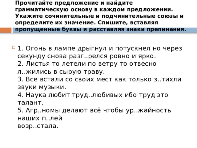 Прочитайте предложение и найдите грамматическую основу в каждом предложении. Укажите сочинительные и подчинительные союзы и определите их значение. Спишите, вставляя пропущенные буквы и расставляя знаки препинания. 1. Огонь в лампе дрыгнул и потускнел но через секунду снова разг..релся ровно и ярко.  2. Листья то летели по ветру то отвесно л..жились в сырую траву.  3. Все встали со своих мест как только з..тихли звуки музыки.  4. Наука любит труд..любивых ибо труд это талант.  5. Агр..номы делают всё чтобы ур..жайность наших п..лей  возр..стала. 