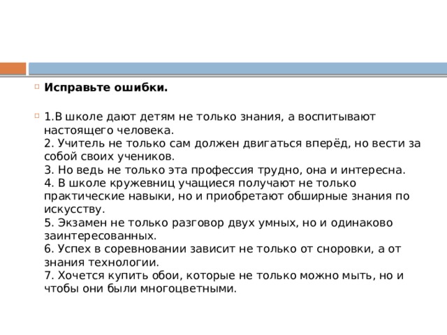 Исправьте ошибки.   1.В школе дают детям не только знания, а воспитывают настоящего человека.  2. Учитель не только сам должен двигаться вперёд, но вести за собой своих учеников.  3. Но ведь не только эта профессия трудно, она и интересна.  4. В школе кружевниц учащиеся получают не только практические навыки, но и приобретают обширные знания по искусству.  5. Экзамен не только разговор двух умных, но и одинаково заинтересованных.  6. Успех в соревновании зависит не только от сноровки, а от знания технологии.  7. Хочется купить обои, которые не только можно мыть, но и чтобы они были многоцветными. 