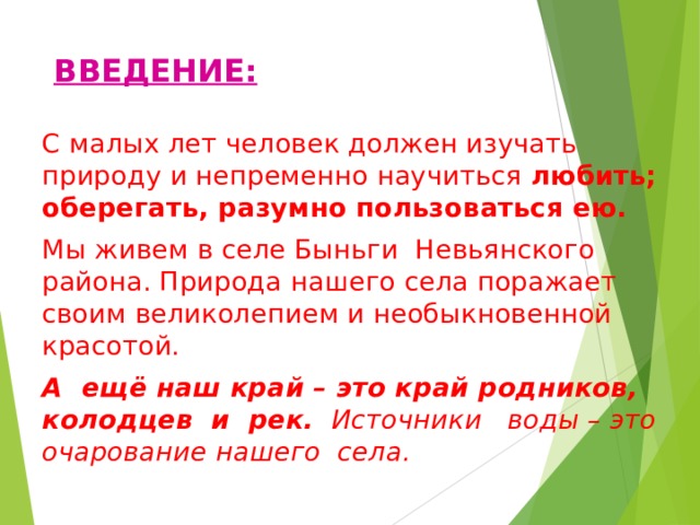 ВВЕДЕНИЕ: С малых лет человек должен изучать природу и непременно научиться любить; оберегать, разумно пользоваться ею. Мы живем в селе Быньги Невьянского района. Природа нашего села поражает своим великолепием и необыкновенной красотой. А ещё наш край – это край родников, колодцев и рек. Источники воды – это очарование нашего села. 