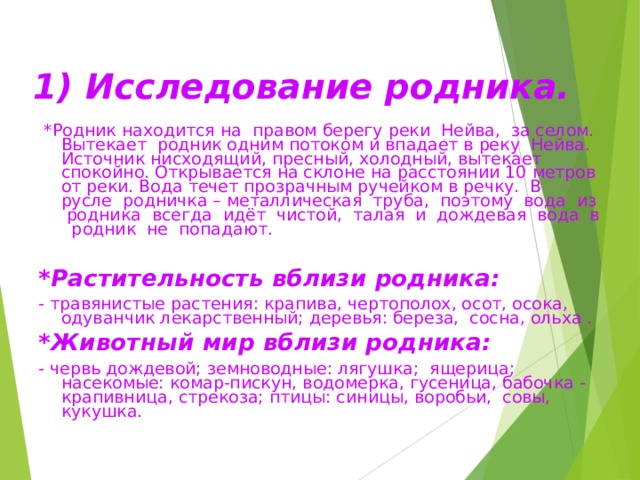  1) Исследование родника.     *Родник находится на правом берегу реки Нейва, за селом. Вытекает родник одним потоком и впадает в реку Нейва. Источник нисходящий, пресный, холодный, вытекает спокойно. Открывается на склоне на расстоянии 10 метров от реки. Вода течет прозрачным ручейком в речку. В русле родничка – металлическая труба, поэтому вода из родника всегда идёт чистой, талая и дождевая вода в родник не попадают. *Растительность вблизи родника: - травянистые растения: крапива, чертополох, осот, осока, одуванчик лекарственный; деревья: береза, сосна, ольха . *Животный мир вблизи родника: - червь дождевой; земноводные: лягушка; ящерица; насекомые: комар-пискун, водомерка, гусеница, бабочка - крапивница, стрекоза; птицы: синицы, воробьи, совы, кукушка. 