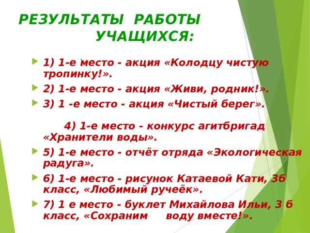 РЕЗУЛЬТАТЫ РАБОТЫ  УЧАЩИХСЯ: . 1) 1-е место - акция «Колодцу чистую тропинку!». 2) 1-е место - акция «Живи, родник!». 3) 1 -е место - акция «Чистый берег». 4) 1-е место - конкурс агитбригад «Хранители воды». 5) 1-е место - отчёт отряда «Экологическая радуга». 6) 1-е место - рисунок Катаевой Кати, 3б класс, «Любимый ручеёк». 7) 1 е место - буклет Михайлова Ильи, 3 б класс, «Сохраним воду вместе!».  