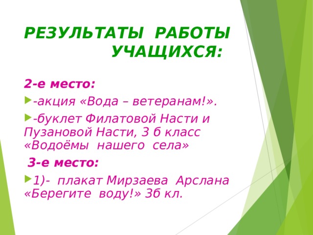 РЕЗУЛЬТАТЫ РАБОТЫ  УЧАЩИХСЯ: 2-е место: -акция «Вода – ветеранам!». -буклет Филатовой Насти и Пузановой Насти, 3 б класс «Водоёмы нашего села»  3-е место: 1)- плакат Мирзаева Арслана «Берегите воду!» 3б кл.  