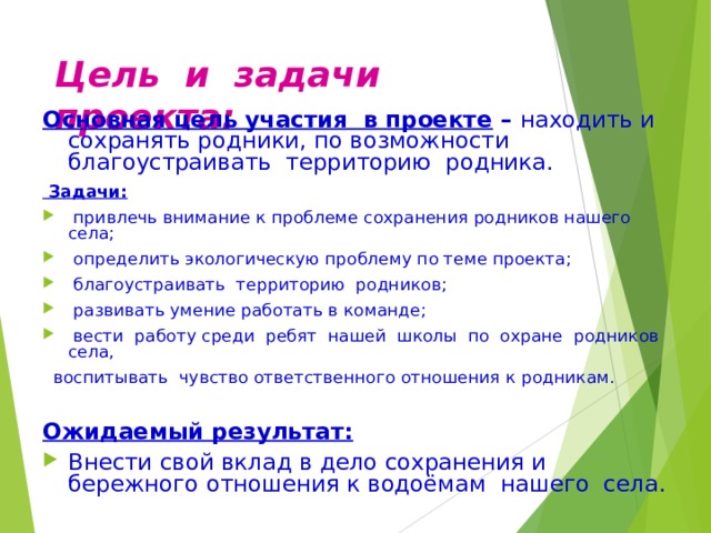 Цель и задачи проекта: Основная цель участия в проекте  –  находить и  сохранять родники, по возможности благоустраивать территорию родника.  Задачи:  привлечь внимание к проблеме сохранения родников нашего села;  определить экологическую проблему по теме проекта;  благоустраивать территорию родников;  развивать умение работать в команде;  вести работу среди ребят нашей школы по охране родников села,  воспитывать чувство ответственного отношения к родникам.  Ожидаемый результат: Внести свой вклад в дело сохранения и бережного отношения к водоёмам нашего села. 