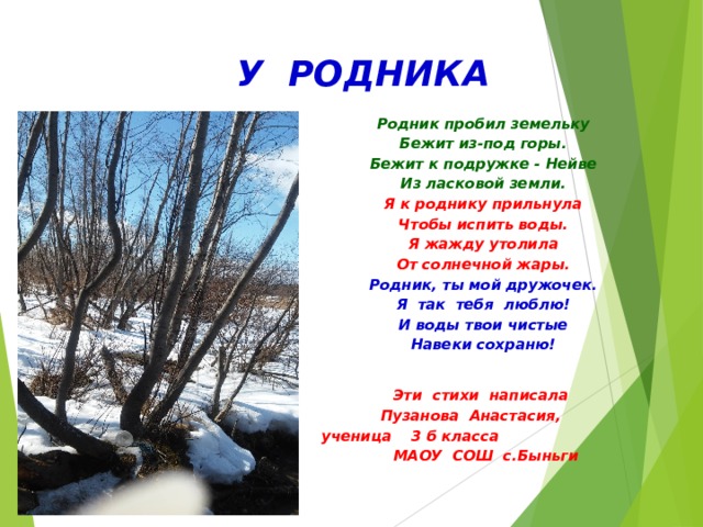  У РОДНИКА Родник пробил земельку Бежит из-под горы. Бежит к подружке - Нейве Из ласковой земли. Я к роднику прильнула Чтобы испить воды. Я жажду утолила От солнечной жары. Родник, ты мой дружочек. Я так тебя люблю! И воды твои чистые Навеки сохраню!  Эти стихи написала Пузанова Анастасия,   ученица 3 б класса  МАОУ СОШ с.Быньги  