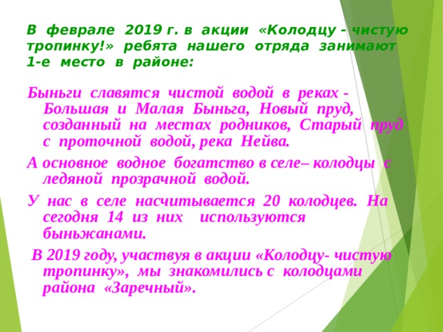 В феврале 2019 г. в акции «Колодцу - чистую тропинку!» ребята нашего отряда занимают 1-е место в районе: Быньги славятся чистой водой в реках - Большая и Малая Быньга, Новый пруд, созданный на местах родников, Старый пруд с проточной водой, река Нейва. А основное водное богатство в селе– колодцы с ледяной прозрачной водой. У нас в селе насчитывается 20 колодцев. На сегодня 14 из них используются быньжанами.  В 2019 году, участвуя в акции «Колодцу- чистую тропинку», мы знакомились с колодцами района «Заречный». 