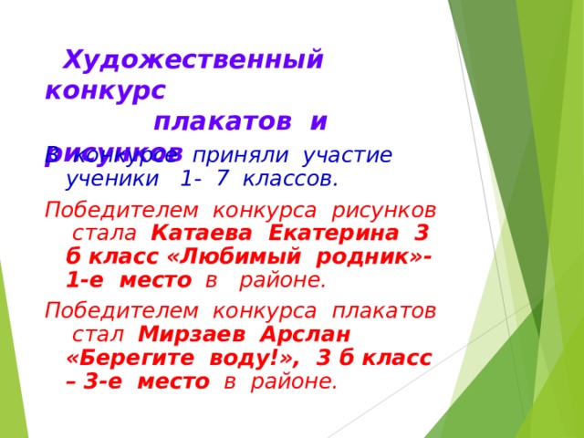  Художественный конкурс  плакатов и рисунков В конкурсе приняли участие ученики 1- 7 классов. Победителем конкурса рисунков стала Катаева Екатерина 3 б класс «Любимый родник»- 1-е место в районе. Победителем конкурса плакатов стал Мирзаев Арслан «Берегите воду!», 3 б класс – 3-е место в районе. 