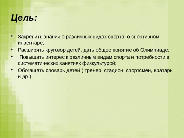 Цель: Закрепить знания о различных видах спорта, о спортивном инвентаре; Расширять кругозор детей, дать общее понятие об Олимпиаде;  Повышать интерес к различным видам спорта и потребности в систематических занятиях физкультурой; Обогащать словарь детей ( тренер, стадион, спортсмен, вратарь и др.) 