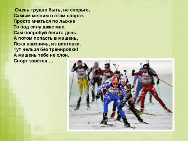  Очень трудно быть, не спорьте,  Самым метким в этом спорте.  Просто мчаться по лыжне  То под силу даже мне.  Сам попробуй бегать день,  А потом попасть в мишень,  Лежа навзничь, из винтовки.  Тут нельзя без тренировки!  А мишень тебе не слон.  Спорт зовётся …    