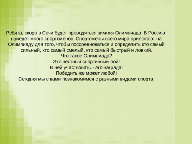 Ребята, скоро в Сочи будет проводиться зимняя Олимпиада. В Россию приедет много спортсменов. Спортсмены всего мира приезжают на Олимпиаду для того, чтобы посоревноваться и определить кто самый сильный, кто самый смелый, кто самый быстрый и ловкий.  Что такое Олимпиада?  Это честный спортивный бой!  В ней участвовать - это награда!  Победить же может любой!  Сегодня мы с вами познакомимся с разными видами спорта.   