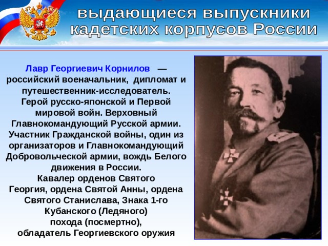 Лавр Георгиевич Корнилов   — российский военачальник,  дипломат и путешественник-исследователь. Герой русско-японской и Первой мировой войн. Верховный Главнокомандующий Русской армии. Участник Гражданской войны, один из организаторов и Главнокомандующий Добровольческой армии, вождь Белого движения в России. Кавалер орденов Святого Георгия, ордена Святой Анны, ордена Святого Станислава, Знака 1-го Кубанского (Ледяного) похода (посмертно), обладатель Георгиевского оружия 