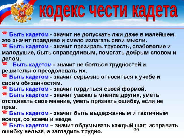  Быть кадетом  - значит не допускать лжи даже в малейшем, это значит правдиво и смело излагать свои мысли.  Быть кадетом  - значит презирать трусость, слабоволие и малодушие, быть справедливым, помогать добрым словом и делом.  Быть кадетом  - значит не бояться трудностей и решительно преодолевать их.  Быть кадетом  - значит серьезно относиться к учебе и своим обязанностям.  Быть кадетом  - значит гордиться своей формой.  Быть кадетом  - значит уважать мнение других, уметь отстаивать свое мнение, уметь признать ошибку, если не прав.  Быть кадетом  - значит быть выдержанным и тактичным всегда, со всеми и везде.  Быть кадетом – значит обдумывать каждый шаг: исправить ошибку нельзя, а загладить трудно. 