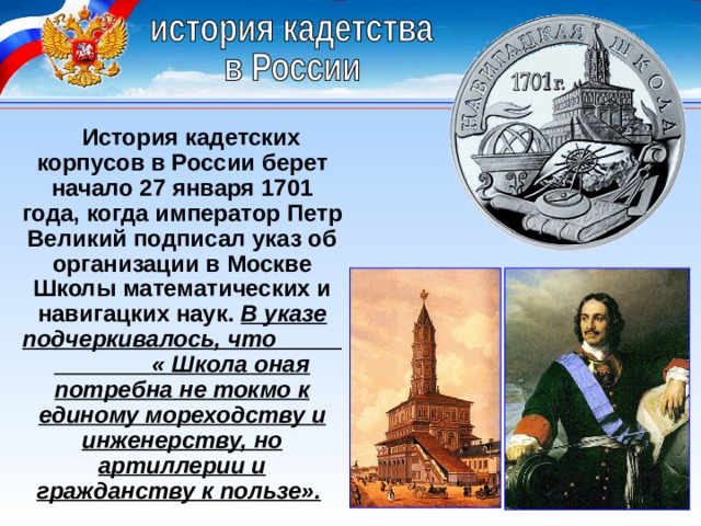 История кадетских корпусов в России берет начало 27 января 1701 года, когда император Петр Великий подписал указ об организации в Москве Школы математических и навигацких наук.  В указе подчеркивалось, что « Школа оная потребна не токмо к единому мореходству и инженерству, но артиллерии и гражданству к пользе».   