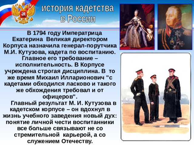  В 1794 году Императрица Екатерина Великая директором Корпуса назначила генерал-порутчика М.И. Кутузова, кадета по воспитанию. Главное его требование – исполнительность. В Корпусе учреждена строгая дисциплина. В то же время Михаил Илларионович 