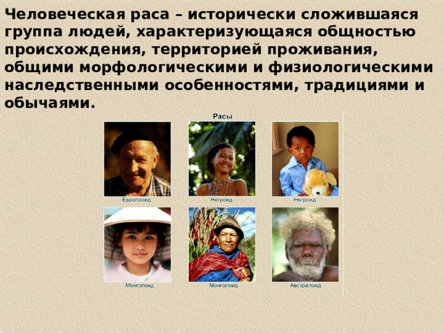 Человеческая раса – исторически сложившаяся группа людей, характеризующаяся общностью происхождения, территорией проживания, общими морфологическими и физиологическими наследственными особенностями, традициями и обычаями. 