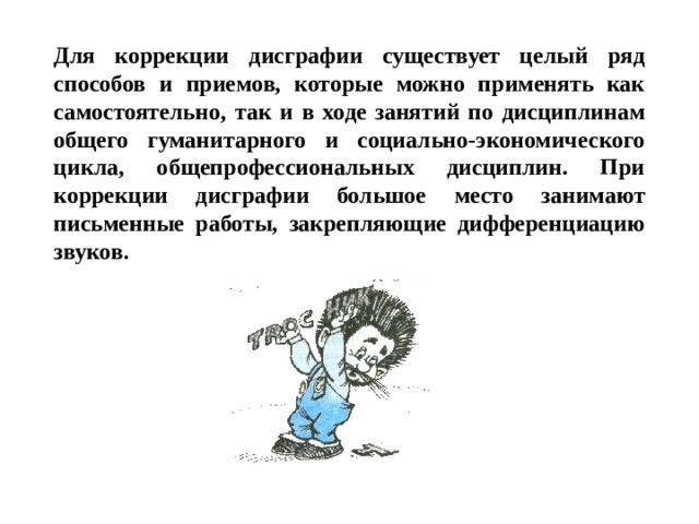 Для коррекции дисграфии существует целый ряд способов и приемов, которые можно применять как самостоятельно, так и в ходе занятий по дисциплинам общего гуманитарного и социально-экономического цикла, общепрофессиональных дисциплин. При коррекции дисграфии большое место занимают письменные работы, закрепляющие дифференциацию звуков. 
