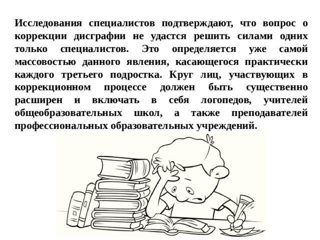 Исследования специалистов подтверждают, что вопрос о коррекции дисграфии не удастся решить силами одних только специалистов. Это определяется уже самой массовостью данного явления, касающегося практически каждого третьего подростка. Круг лиц, участвующих в коррекционном процессе должен быть существенно расширен и включать в себя логопедов, учителей общеобразовательных школ, а также преподавателей профессиональных образовательных учреждений. 