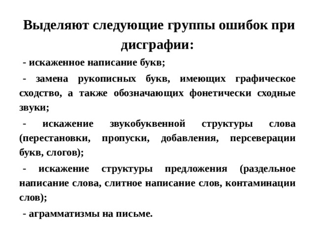 Выделяют следующие группы ошибок при дисграфии: - искаженное написание букв; - замена рукописных букв, имеющих графическое сходство, а также обозначающих фонетически сходные звуки; - искажение звукобуквенной структуры слова (перестановки, пропуски, добавления, персеверации букв, слогов); - искажение структуры предложения (раздельное написание слова, слитное написание слов, контаминации слов); - аграмматизмы на письме. 