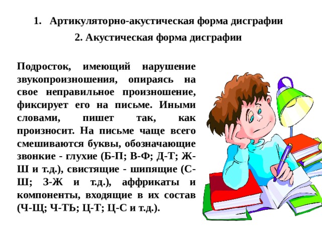 Артикуляторно-акустическая форма дисграфии 2. Акустическая форма дисграфии Подросток, имеющий нарушение звукопроизношения, опираясь на свое неправильное произношение, фиксирует его на письме. Иными словами, пишет так, как произносит. На письме чаще всего смешиваются буквы, обозначающие звонкие - глухие (Б-П; В-Ф; Д-Т; Ж-Ш и т.д.), свистящие - шипящие (С-Ш; З-Ж и т.д.), аффрикаты и компоненты, входящие в их состав (Ч-Щ; Ч-ТЬ; Ц-Т; Ц-С и т.д.). 