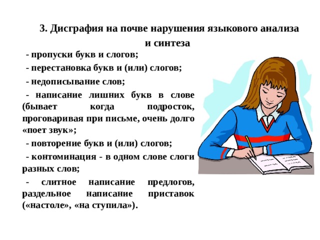 3. Дисграфия на почве нарушения языкового анализа и синтеза - пропуски букв и слогов; - перестановка букв и (или) слогов; - недописывание слов; - написание лишних букв в слове (бывает когда подросток, проговаривая при письме, очень долго «поет звук»; - повторение букв и (или) слогов; - контоминация - в одном слове слоги разных слов; - слитное написание предлогов, раздельное написание приставок («настоле», «на ступила»). 