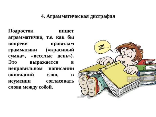 4. Аграмматическая дисграфия Подросток пишет аграмматично, т.е. как бы вопреки правилам грамматики («красивый сумка», «веселые день»). Это выражается в неправильном написании окончаний слов, в неумении согласовать слова между собой. 
