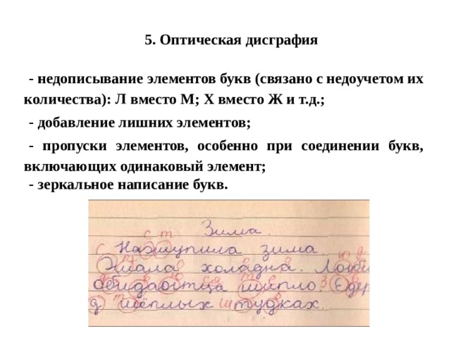 5. Оптическая дисграфия - недописывание элементов букв (связано с недоучетом их количества): Л вместо М; Х вместо Ж и т.д.; - добавление лишних элементов; - пропуски элементов, особенно при соединении букв, включающих одинаковый элемент; - зеркальное написание букв. 