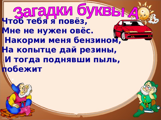Чтоб тебя я повёз, Мне не нужен овёс.  Накорми меня бензином, На копытце дай резины,  И тогда поднявши пыль, побежит . 
