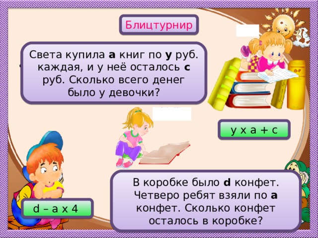 Блицтурнир Света купила а книг по у руб. каждая, и у неё осталось с руб. Сколько всего денег было у девочки?  х у х а + с Вторая задача появляется по щелчку. Ответы – триггеры. В коробке было d конфет. Четверо ребят взяли по а конфет. Сколько конфет осталось в коробке? d – а х 4 22 