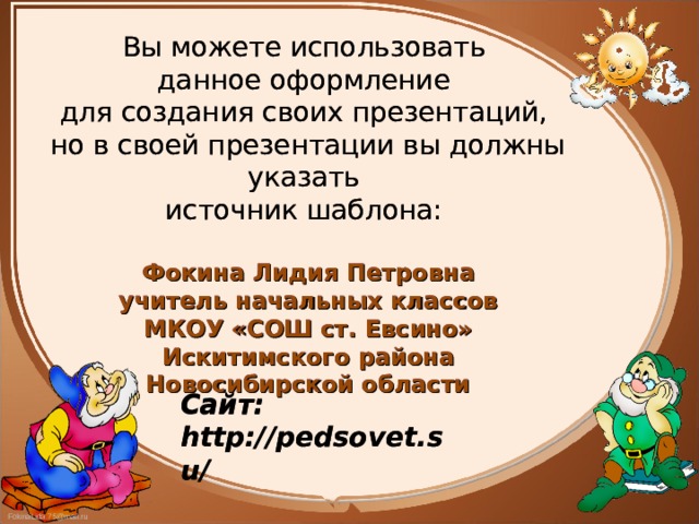 Вы можете использовать данное оформление для создания своих презентаций, но в своей презентации вы должны указать источник шаблона: Фокина Лидия Петровна учитель начальных классов МКОУ «СОШ ст. Евсино» Искитимского района Новосибирской области  Вы можете использовать данное оформление для создания своих презентаций, но в своей презентации вы должны указать источник шаблона: Фокина Лидия Петровна учитель начальных классов МКОУ «СОШ ст. Евсино» Искитимского района Новосибирской области  Сайт: http://pedsovet.su/  Сайт: http://pedsovet.su/  
