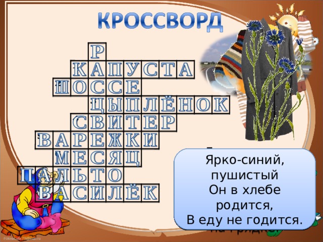 А ну-ка, ребята, кто угадает: На десять братьев двух шуб хватает? Входишь в одну дверь, а выходишь из трёх. Думаешь, что вышел, а на самом деле вошёл. Лоскуток на лоскутке – зелёные заплатки, Целый день на животе нежится на грядке. Явился в жёлтой шубке Прощайте, две скорлупки! За домом у дорожки Висит пол-лепёшки. Ярко-синий, пушистый Он в хлебе родится, В еду не годится. Опоясал каменный ремень Сотни городов и деревень Ветер дует, никак не сорвёт! Солнышко пригреет Само спадёт. 