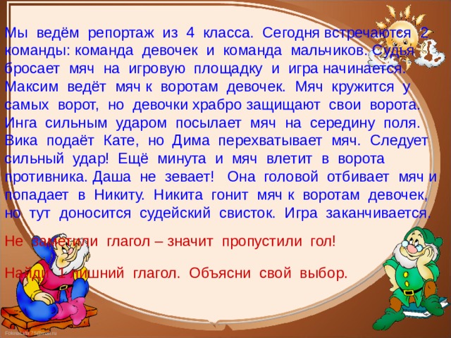 Мы ведём репортаж из 4 класса. Сегодня встречаются 2 команды: команда девочек и команда мальчиков. Судья бросает мяч на игровую площадку и игра начинается. Максим ведёт мяч к воротам девочек. Мяч кружится у самых ворот, но девочки храбро защищают свои ворота. Инга сильным ударом посылает мяч на середину поля. Вика подаёт Кате, но Дима перехватывает мяч. Следует сильный удар! Ещё минута и мяч влетит в ворота противника. Даша не зевает! Она головой отбивает мяч и попадает в Никиту. Никита гонит мяч к воротам девочек, но тут доносится судейский свисток. Игра заканчивается. Не заметили глагол – значит пропустили гол! Найди 1 лишний глагол. Объясни свой выбор. 
